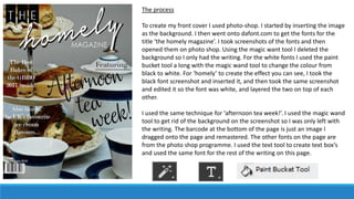 The process
To create my front cover I used photo-shop. I started by inserting the image
as the background. I then went onto dafont.com to get the fonts for the
title ‘the homely magazine’. I took screenshots of the fonts and then
opened them on photo shop. Using the magic want tool I deleted the
background so I only had the writing. For the white fonts I used the paint
bucket tool a long with the magic wand tool to change the colour from
black to white. For ‘homely’ to create the effect you can see, I took the
black font screenshot and inserted it, and then took the same screenshot
and edited it so the font was white, and layered the two on top of each
other.
I used the same technique for ‘afternoon tea week!’. I used the magic wand
tool to get rid of the background on the screenshot so I was only left with
the writing. The barcode at the bottom of the page is just an image I
dragged onto the page and remastered. The other fonts on the page are
from the photo shop programme. I used the text tool to create text box’s
and used the same font for the rest of the writing on this page.
 