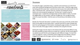 The process
To create this page I used photo shop. I used the same technique as on the front
cover with erasing the background of the font screen shots. I used the magic wand
tool along with the eraser tool. I used the line tool to put a line underneath the title
after I inserted the title. I did the same for ‘contents’ by finding the font on
dafont.com and erasing the background. The blue box I created using the
rectangular tool. I created the rectangle shape and then filled it in blue. To create
the jagged effect on the outside I used the smudge tool. This smudge the blue
colour to create that effect. I did the same on the pink box at the bottom of the
page.
Besides the ’featured’ title which I created in the same way as the title, all the other
fonts on this page are from photo shop. I used the text tool to create multiple text
box’s for each paragraph of information, including the page numbers. To create the
lines on the side of the page numbers I inserted a line using the line tool.
Getting the images into the shape on the bottom left was extremely difficult using
the tools provided on photo shop so to create this I used wix. On the home page of
my website you will find the same design but with different images. To insert this
onto my magazine, I took a screenshot of the images from the website, and just
dragged this image onto this page, and then remastered it so it was clear.
 