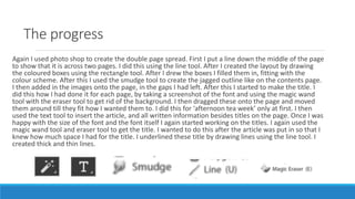 The progress
Again I used photo shop to create the double page spread. First I put a line down the middle of the page
to show that it is across two pages. I did this using the line tool. After I created the layout by drawing
the coloured boxes using the rectangle tool. After I drew the boxes I filled them in, fitting with the
colour scheme. After this I used the smudge tool to create the jagged outline like on the contents page.
I then added in the images onto the page, in the gaps I had left. After this I started to make the title. I
did this how I had done it for each page, by taking a screenshot of the font and using the magic wand
tool with the eraser tool to get rid of the background. I then dragged these onto the page and moved
them around till they fit how I wanted them to. I did this for ‘afternoon tea week’ only at first. I then
used the text tool to insert the article, and all written information besides titles on the page. Once I was
happy with the size of the font and the font itself I again started working on the titles. I again used the
magic wand tool and eraser tool to get the title. I wanted to do this after the article was put in so that I
knew how much space I had for the title. I underlined these title by drawing lines using the line tool. I
created thick and thin lines.
 