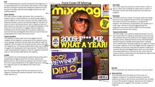 Front Cover Of Mixmag
Freebie
This is another way of attracting the audience because they aren’t
just getting the magazine with their purchase, they are also
getting a free CD. The audience are getting more for their money.
This is the Unique Selling Point of the magazine because it makes
this magazine stand out and different from other music
magazines.
Also this separate image of the free CD stands out on the
magazine, catching the audiences attention. Also it tells the
reader what CD it is.
Colour Scheme
The colour scheme is bright and vibrant, this is unusual for a
magazine that is a January addition as it would usually suggest a
summer addition as the colours used are summery, bright colours.
However Mixmag is a dance and clubbing magazine, therefore the
choice of colours are because dance music is always up-beat and
lively and also in clubs there are a lot of bright flashing lights, so the
colours fit in with the theme. It suggests that the magazine is
worldwide and could also imply that the audience might go to
countries like Ibiza and Magaluf where there are a lot of clubs and
young people and it is fairly hot all year round.
Barcode
This is a convention that allows the audience t buy the product
Date and Price
This convention has to be shown on a front cover of a
magazine, however it is in small font because it make the
audience less likely to see the price and therefore are not likely
to be put off buying the magazine. Also because this magazine
is quite expensive it suggests that mixmag is a monthly
magazine.
Feature article photo
The main image is of a celebrity called David Guetta. He is DJ
and is well known for making successful dance and club music.
This therefore attracts the audience of this magazine because
Mixmag is about clubbing and dance music and David Guetta
would be popular to people would enjoy dance / clubbing
music. David Guetta is wearing sunglasses, this again isn’t usual
for a winter magazine, so this may suggest that the magazine is
worldwide and could also imply that the audience might go to
countries like Ibiza and Magaluf where there are a lot of clubs
and young people and it is fairly hot all year round. Also the
choice of colours could be because they signify the bright strobe
lights that are featured in clubs.
Feature headline
This headline is using a swear word, this suggests that the
audience of this magazine is young adults as the majority use the
same language, therefore this also makes the audience relate the
magazine. Also this adds to the informal and less serious vibe that
the magazine has. The feature headline doesn’t give much away as
it suggests that david guetta had a big, busy year. Therefore this is
a way of persuading the audience to buy the magazine as they will
want to =find out what 2009 held for the celebrity.
Puff
This is empathising how successful and popular this magazine is. It
is a good selling point as it will attract more readers as they might
feel they should get involved with reading this magazine too and
see why it has been voted the worlds biggest dance music and
clubbing magazine.
Masthead
Uses white serif font in yellow. The yellow makes the writing
stand out on the magazine because of the dark background.
This makes it easier for the audience to recognise the
magazine. The masthead is recognisable to the audience as it
is like a logo. The font is informal suggesting that this
magazine is less serious and the audience are like younger
adults that are more fun than serious.
Sub image
This is used to give the audience an idea of what is inside. It
also is a clever way of making the reader want to read on. If
they want t read on then they would have to purchase the
magazine.
 