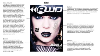 RWD
Masthead
The type of font this masthead is in, is quite informal and understandable
(easily readable). This is suitable for the audience as young adults don’t
want to buy a magazine that looks serious. They want to buy a magazine
that looks fun. Also the colour of the font is white, this makes the title
stand out as it contrasts well on the black background.
Subheading
The subheading is of the artists name. This is to make the
audience recognise that it is Jessie J on the front cover. It says
‘in her own words’ which infers that inside the magazine there
is an article on her where she may have been interviewed, this
will make the audience feel persuaded to buy the magazine as
they will want to see what she is saying. Also the dark
background makes the subtitle stand out, drawing more
attention to it.
Colour Scheme
The colour scheme consists of black and white. This conveys the
idea that the artist is stylish and therefore so is the magazine. It
also makes the magazine look unique. Another reason why the
colours are black and white might be because the issue date is
February and this is a winter month, so this may suggest that the
magazine made the theme as ‘cold’ colours but still make the
magazine look good and appeal to the target audience.
The layout
The layout is very simple and quite plain, as
there isn’t much included on this front cover.
This implies that the main focus of this issue of
the magazine is the celebrity. Also the magazine
RWD must be well known and have a good
reputation if the magazine company feel
confident enough to not have to advertise much
on the front cover. It implies that this magazine
is popular enough to attract enough audience
just with a simple design.
Feature article photo
This image is of a celebrity called Jessy J and would
be recognised by the audience. She is using direct
address because she is looking straight into the
camera, this creates the idea that she is interacting
with the audience as she is staring right at the
audience, it makes the audience feel connected
with the artist. Also she is the main focus on the
cover as there isn’t much text on the front cover
and there isn’t any other images. This gives the
feature article photo importance. Also the shot is a
close up of the face which focuses all of the
audiences attention onto her, attracting the
demographic to buy the magazine. People will look
up to her and want to look like her, be like her and
relate to her. This is called male gaze. The image
doesn’t show any background, it is just the
celebrities face. Also this image won’t just attract
just the female audience but males too because
Jessy is seen as a sexual attraction to many men. In
this picture jessy j looks like her normal iconic self,
presented in a hip hop / R&B way. This suggest that
the audience to this magazine will like that sort of
music. Jessy J looks stylish and cool in this
magazine, therefore it implies that the magazine is
also cool and stylish like her.
 