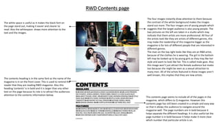 RWD Contents page
The contents heading is in the same font as the name of the
magazine is in on the front cover. This is used to remind the
reader that they are reading RWD magazine. Also this
heading ‘contents’ is in bold and it is larger than any other
text on the page because its role is to attract the audiences
attention to the contents information below.
This contents page seems to include all of the pages in the
magazine, which differs to Q magazine. However this
contents page has still been created in a simple and easy way
so that it allows the audience to navigate around the
magazine well. The page numbers are in bold because it
helps separate the different headings. It is also useful tat the
page number is in bold because it helps make it more clear
which number that particular article is on.
The four images instantly draw attention to them because
the contrast of the white background makes the images
stand out more. The four images are of young people which
suggests that the target audience is also young people. The
two pictures on the left are taken in a studio which may
indicate that them artists are more professional. All four of
the artists look like they are artists of different genres, this
may make the readership of this magazine bigger as the
magazine is for lots of different people that are interested in
different genres.
The man on the top right looks like they are an R&B artist,
because of the clothes he is wearing. The girl in the bottom
left may be looked up to by young girls as they may like her
style and want to look like her. This is called male gaze. Also
this image won’t just attract the female audience but males
too because she might be seen as a sexual attraction to
many men. All of the artists featured in these images aren’t
well known, this implies that they are new artists.
The white space is useful as it makes the black font on
the page stand out, making it easier and clearer to
read. Also the whitespace draws more attention to the
text and the images.
 