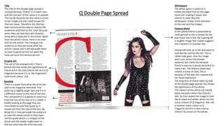 Q Double Page Spread
Feature photo
In this photo Cheryl is presented as
multi genred as she is known for her
pop music but in this she is giving off
a tougher image that maybe suggests
she is posed in a rockstar role.
People will look up to her and want to
look like her and be like her. This is
called male gaze. Also this image
won’t just attract the female
audience but males too because
Cheryl is seen as a sexual attraction to
many men. The feature photo also
creates a sense of style, this is
because of the way she is posed and
her facial expression.
The long shot of Cheryl takes up half
of the double page spread, this shows
the significance of the photo.
The colours of this photo are mainly
black and pale colours like Cheryl’s
skin. So this creates the image to look
like its black and white, which are the
iconic colours of Q magazine. Also red
is another iconic colour to Q
magazine and this is also used as
Cheryl’s lip colour on this photo.
Title
The title of this double page spread is
unusual because ‘Cheryl’ is in lower case
and the last part of her name is in capitals.
This my be because her last name is iconic
to her image and she is well known for
that last name. Therefore the title has
been structured this way to capture the
audiences attention to the ‘cole’ because
when they see that they will instantly
know who is featured in this article. Apart
from the artist’s name, there is no main
title for the article. This intrigues the
audience as they dot know what the
article s about and it will persuade them
to read onwards to find out what thy
have put bout this famous person.
Graphic Art
The use of the enlarged red C that is
behind the text shows the significance of
Cheryl and it not only links to her but to Q
magazine because it is in, the magazine’s
most iconic colour, red.
.
Baseline
There is a quite from what the artist has
said in the magazine interview. This
quite has a slightly larger text and it is in
a different colour to the rest of the text.
This red baseline is suppose to stand out
from the rest of the text so if a reader is
briefly looking at the page they are
more likely to read that quote as it
stands out from the rest of the text. By
doing this it may persuade the audience
to read the whole article as they have
red the quote which is a snippet of the
article and the reader might want to
find out what else the artist has said.
Whitespace
The white space is useful as it
makes the black font on the page
stand out, making it easier and
clearer to read. Also the
whitespace draws more attention
to the text and the images.
 