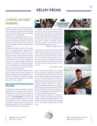 27
Contact. Denis Éveillard
Tel. 06 11 39 12 82
VÉLIZY PÊCHE
LA PÊCHE, UN LOISIR
MODERNE...
Mail. contact@velizy-peche.com
www.velizy-peche.com
La pêche a connu de nombreuses évolu-
tions ces dernières années. Elle s’est forte-
ment modernisée, aussi bien d’un point de
vue du matériel utilisé que des mentalités
qui ont évolué en profondeur.
L’époque où la pêche était une activité vi-
vrière est révolue. À l’heure actuelle, cette
pratique est devenue récréative, c’est un
loisir à part entière qui réunit au bord de
l’eau de multiples adeptes, toujours plus
nombreux.
En région parisienne la pêche s’est adap-
tée à un environnement urbanisé pour
créer le street-fishing, la « pêche de rue »,
activité qui consiste à pêcher au cœur-
même des villes, sur les quais de Seine par
exemple. Ici, pas question de consommer
les poissons, ils sont systématiquement
remis à l’eau. Cette pratique s’appelle le
« NO-KILL ». La pêche moderne a donc éga-
lement une dimension environnementale,
avec un respect et une volonté de protec-
tion de notre environnement.
La commune de Vélizy a la chance de dis-
poser de deux plans d’eau ouverts à la
pêche ; l’étang d’Ursine et l’étang des Écre-
visses. Ces derniers sont privés et gérés
par l’association Vélizy Pêche, qui délivre
des permis pour y pêcher.	
UNE ACTIVITÉ RÉCRÉATIVE APPRÉCIÉE
DES JEUNES
Un groupe de jeunes pêcheurs pratique
régulièrement sa passion autour de ces
deux étangs, mais aussi en fleuve et même
en pleine mer avec toujours autant de
succès : la Teamfishing92. Ce groupe de
quatre jeunes pêcheurs, âgés de 18 à 20
ans pratique la pêche moderne décrite
précédemment. Nous avons recueilli leurs
témoignages afin qu’ils nous expliquent le
regard qu’ils portent sur leur passion.
« La pêche est pour nous une véritable
passion qui nous a été transmise par des
membres de nos familles. Cette activité est
avant tout un moyen pour nous retrouver et
passer de bons moments ensemble au bord
de l’eau. Mais c’est aussi un moyen de faire
une pause le temps de quelques heures.
Cela nous permet de mettre de côté nos
études et de décompresser un peu. »
Thibault Cassagne, 20 ans
« La pêche n’a pas forcément une très bonne
image auprès des jeunes, qui trouvent sou-
vent ça ringard, mais la pêche que nous pra-
tiquons est une pêche dynamique et spor-
tive, ou l’on marche beaucoup pour trouver
nos prises. En plus, le matériel a beaucoup
évolué et est très moderne, ce qui donne une
nouvelle dimension plus technique à notre
activité »
Lucas Gobbi , 18 ans
Pour ce qui est de la pêche sur les étangs
de la commune, ce groupe de jeunes pê-
cheurs peut afficher fièrement ses prises
sur ses pages Instagram et Facebook ainsi
que sur sa chaine YouTube. En effet, les
poissons sont nombreux dans les deux
étangs et une bonne quantité de sandres,
brochets, silures, perches ou carpes y
nagent en attendant vos leurres ou appâts.
Cette équipe de jeunes amateurs confir-
més est la preuve vivante que la pêche est
une vraie activité sportive et récréative qui
n’est pas réservée qu'aux anciens.
Si vous souhaitez découvrir la pêche en
image, n’hésitez pas à faire un tour sur leur
chaîne YouTube (Teamfishing92TV). Une
centaine de vidéos, tutoriaux et conseils
vous y attendent. Déjà plus de 500 000
vues.
Lucas
Thibault
 