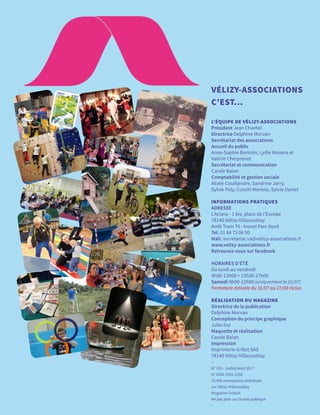 VÉLIZY-ASSOCIATIONS
C’EST...
L’ÉQUIPE DE VÉLIZY-ASSOCIATIONS
Président Jean Chantel
Directrice Delphine Morvan
Secrétariat des associations
Accueil du public
Anne-Sophie Bortolin, Lydie Moreira et
Valérie Cherprenet
Secrétariat et communication
Carole Balan
Comptabilité et gestion sociale
Alizée Couillandre, Sandrine Jarry,
Sylvie Poly, Conchi Moreno, Sylvie Daniel
INFORMATIONS PRATIQUES
ADRESSE
L’Ariane - 1 bis, place de l’Europe
78140 Vélizy-Villacoublay
Arrêt Tram T6 : Inovel Parc Nord
Tel. 01 84 73 06 90
Mail. secretariat.va@velizy-associations.fr
www.velizy-associations.fr
Retrouvez-nous sur facebook
HORAIRES D’ÉTÉ
Du lundi au vendredi
9h00-12h00 > 13h30-17h00
Samedi 9h00-12h00 (uniquement le 01/07)
Fermeture estivale du 31/07 au 27/08 inclus
RÉALISATION DU MAGAZINE
Directrice de la publication
Delphine Morvan
Conception du principe graphique
Jules Izzi
Maquette et réalisation
Carole Balan
Impression
Imprimerie Grillet SAS
78140 Vélizy-Villacoublay
-
N° 155 - Juillet/Août 2017
N° ISSN 1951-235X
10 400 exemplaires distribués
sur Vélizy-Villacoublay
Magazine Gratuit
Ne pas jeter sur la voie publique
-
 