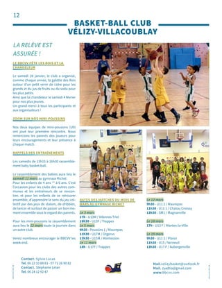 12
LA RELÈVE EST
ASSURÉE !
BASKET-BALL CLUB
VÉLIZY-VILLACOUBLAY
Contact. Sylvie Lucas
Tel. 06 22 10 88 83 - 07 71 26 90 82
Contact. Stéphanie Lelan
Tel. 06 24 12 92 47
Mail.velizybasket@outlook.fr
Mail. zyadtia@gmail.com
www.bbcvv.com
LE BBCVV FÊTE LES ROIS ET LA
CHANDELEUR
Le samedi 20 janvier, le club a organisé,
comme chaque année, la galette des Rois
autour d’un petit verre de cidre pour les
grands et du jus de fruits ou du soda pour
les plus petits.
Ainsi que la chandeleur le samedi 4 février
pour nos plus jeunes.
Un grand merci à tous les participants et
aux organisateurs !
ZOOM SUR NOS MINI-POUSSINS
Nos deux équipes de mini-poussins (U9)
ont joué leur première rencontre. Nous
remercions les parents des joueurs pour
leurs encouragements et leur présence à
chaque match.
RAPPELS DES ENTRAÎNEMENTS
Les samedis de 15h15 à 16h30 rassemble-
ment baby basket-ball.
Le rassemblement des babies aura lieu le
samedi 11 mars au gymnase Richet.
Pour les enfants de 4 ans 1/2
à 6 ans. C’est
l’occasion pour les clubs des autres com-
munes et les entraîneurs de se rencon-
trer, et pour les enfants de se retrouver
ensemble, d’apprendre le sens du jeu col-
lectif par des jeux de slalom, de dribbles,
de lancer et surtout de passer un bon mo-
ment ensemble sous le regard des parents.
Pour les mini-poussins le rassemblement
aura lieu le 12 mars toute la journée dans
un autre club.
Venez nombreux encourager le BBCVV les
week-end.
DATES DES MATCHES DU MOIS DE
MARS AU GYMNASE RICHET
Le 3 mars
17h - U13M / Vilennes Triel
18h30 - U13F / Trappes
Le 5 mars
9h30 - Poussins 1 / Maurepas
11h30 - U17M / Orgerus
13h30 - U15M / Montesson
Le 11 mars
18h - U17F / Trappes
Le 12 mars
9h30 - U11 2 / Maurepas
11h30 - U11 1 / Chatou Croissy
13h30 - SM1 / Magnanville
Le 18 mars
17h - U13 F / Mantes-la-Ville
Le 19 mars
9h30 - U11 2 / Plaisir
11h30 - U15 / Verneuil
13h30 - U17 F / Aubergenville
 
