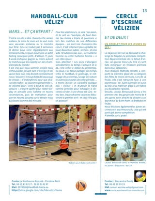 13
HANDBALL-CLUB
VÉLIZY
MARS… ET ÇA REPART !
Contacts. Guillaume Renazé - Christine Petit
Tel. 06 50 13 82 27 - 06 60 31 62 87
Mail. 2078040@handball-france.eu
https://sites.google.com/site/hbcvelizy/home
C’est le cas de le dire. Durant cette année
scolaire, le mois de mars est le seul mois
sans vacances scolaires ou le moindre
jour férié. Cela se traduit par 4 semaines
et demie pour venir régulièrement aux
entraînements, 31 jours pour faire un petit
footing (pourquoi petit, d’ailleurs ?), puis
4 week-ends pour gagner au moins autant
de matches que les experts lors des cham-
pionnats du Monde !
Il est vrai que nous sommes encore tous
enthousiastes devant tant d’énergie et de
savoir-faire que cela devrait normalement
nous « booster » et nous doter de beaucoup
de choses : d’endorphines pour que cha-
cun décroche « sa couronne personnelle »,
de volonté pour « venir à bout de son ad-
versaire », d’esprit sportif pour rester fair-
play et aimable avec l’arbitre en toutes
circonstances, puis de motivation pour
que les heures passées sur le terrain nous
paraissent comme des minutes !
Pour les spectateurs, ce sera l’occasion,
et ils ont vu l’exemple, de tout don-
ner (au moins « tripes et poumons »)
lors des matches de nos différentes
équipes… qui sont nos champions (du
cœur). C’est tellement plus agréable de
jouer devant un public « en feu » et cela
aide. N’oublions pas que « ce huitième
homme ou cette huitième femme » a
son rôle à jouer.
Mais attention ! Les jours s’allongent
sensiblement, le temps s’adoucit et le
21, c’est enfin le début du printemps.
Du coup, il va falloir partager son temps
entre le handball, le jardinage, le net-
toyage de printemps, lavage de voiture
et autres joyeusetés de cette période…
à moins d’avoir un caractère quelque
peu « vicieux » et d’utiliser le hand
comme prétexte pour échapper à cer-
taines corvées ! Une chose est sûre : te-
nez bon, les prochaines vacances débu-
teront le premier avril - et ceci n’est pas
un poisson !
Et bien oui, le ballon est rentré !
ET DE DEUX !
CERCLE
D’ESCRIME
VÉLIZIEN
Contact. Alexandre Danty
Tel. 06 42 20 99 33
Mail. contact.escrime.velizy@gmail.com
www.cercle-escrimevelizy.e-monsite.com
UN DOUBLET POUR LES JEUNES DU
CEV !
Le 22 janvier dernier se déroulait le chal-
lenge de Trappes, la principale compéti-
tion départementale de ce début d’an-
née. Les jeunes tireurs du CEV s’y sont
faits remarquer en finissant premiers
dans deux catégories.
Tout d’abord, Mathilde Binette a rem-
porté la première place de la catégorie
des filles de moins de 9 ans. Lors de sa
finale, elle s’est retrouvée face à une
escrimeuse de Saint-Germain-en-Laye
qu’elle a su maîtriser grâce à un habile
jeu de parades-ripostes.
Ensuite, Loukas Benaouadi-Leroy a fini
premier chez les garçons de moins de 9
ans après avoir arraché la victoire à un
escrimeur de Saint-Nom-la-Bretèche en
finale.
Nous félicitons également les autres es-
crimeurs et escrimeuses du club qui ont
participé à cette compétition.
À bientôt sur la piste !
Loukas Benaouadi-Leroy et Mathilde Binette,
les jeunes « braqueurs » du CEV
 
