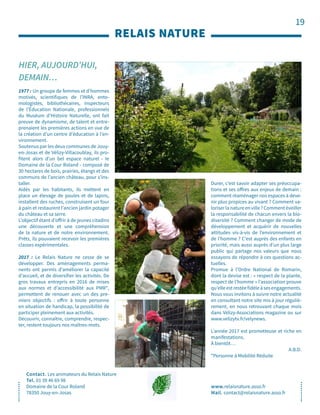 19
HIER, AUJOURD’HUI,
DEMAIN…
RELAIS NATURE
Contact. Les animateurs du Relais Nature
Tel. 01 39 46 69 98
Domaine de la Cour Roland
78350 Jouy-en-Josas
www.relaisnature.asso.fr
Mail. contact@relaisnature.asso.fr
1977 : Un groupe de femmes et d’hommes
motivés, scientifiques de l’INRA, ento-
mologistes, bibliothécaires, inspecteurs
de l’Éducation Nationale, professionnels
du Muséum d’Histoire Naturelle, ont fait
preuve de dynamisme, de talent et entre-
prenaient les premières actions en vue de
la création d’un centre d’éducation à l’en-
vironnement.
Soutenus par les deux communes de Jouy-
en-Josas et de Vélizy-Villacoublay, ils pro-
fitent alors d’un bel espace naturel - le
Domaine de la Cour Roland - composé de
30 hectares de bois, prairies, étangs et des
communs de l’ancien château, pour s’ins-
taller.
Aidés par les habitants, ils mettent en
place un élevage de poules et de lapins,
installent des ruches, construisent un four
à pain et restaurent l’ancien jardin potager
du château et sa serre.
L’objectif étant d’offrir à de jeunes citadins
une découverte et une compréhension
de la nature et de notre environnement.
Prêts, ils pouvaient recevoir les premières
classes expérimentales.
2017 : Le Relais Nature ne cesse de se
développer. Des aménagements perma-
nents ont permis d’améliorer la capacité
d’accueil, et de diversifier les activités. De
gros travaux entrepris en 2016 de mises
aux normes et d’accessibilité aux PMR*,
permettent de renouer avec un des pre-
miers objectifs : offrir à toute personne
en situation de handicap, la possibilité de
participer pleinement aux activités.
Découvrir, connaître, comprendre, respec-
ter, restent toujours nos maîtres-mots.
Durer, c’est savoir adapter ses préoccupa-
tions et ses offres aux enjeux de demain :
comment réaménager nos espaces à deve-
nir plus propices au vivant ? Comment va-
loriserlanatureenville?Commentéveiller
la responsabilité de chacun envers la bio-
diversité ? Comment changer de mode de
développement et acquérir de nouvelles
attitudes vis-à-vis de l’environnement et
de l’homme ? C’est auprès des enfants en
priorité, mais aussi auprès d’un plus large
public qui partage nos valeurs que nous
essayons de répondre à ces questions ac-
tuelles.
Promue à l’Ordre National de Romarin,
dont la devise est : « respect de la plante,
respect de l’homme » l’association prouve
qu’elleestrestéefidèleàsesengagements.
Nous vous invitons à suivre notre actualité
en consultant notre site mis à jour réguliè-
rement, en nous retrouvant chaque mois
dans Vélizy-Associations magazine ou sur
www.velizytv.fr/velynews.
L’année 2017 est prometteuse et riche en
manifestations.
À bientôt…
A.B.D.
*Personne à Mobilité Réduite
 