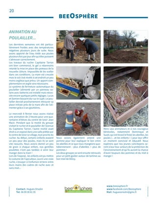 20
BEEOSPHÈRE
Contact. Hugues Orsolin
Tel. 06 09 30 81 35
ANIMATION AU
POULAILLER...
www.beeosphere.fr
www.facebook.com/Beeosphere
Mail. huguesorsolin@gmx.fr
Les dernières semaines ont été particu-
lièrement froides avec des températures
négatives plusieurs jours de suite. Nous
avons apporté de l’eau tiède aux poules
plusieursfoisparjourafinqu’ellespuissent
s’abreuver correctement.
Les travaux du rucher Capitaine Tarron
ont bien commencé, le gel a néanmoins
retardé la mise en place des poteaux de la
nouvelle clôture. Impossible de les sceller
dans ces conditions. La mare est creusée
mais le sol s’est révélé à cet endroit un peu
moins argileux que prévu. Un apport com-
plémentaire en argile sera nécessaire.
Le système de fermeture automatique du
poulailler (alimenté par un panneau so-
laire avec batterie) est installé mais néces-
site encore quelques petits réglages. Lucas
et Damien bossent dur sur le sujet. Le pou-
lailler devrait prochainement retrouver sa
place initiale près de la mare afin de l’ali-
menter grâce à ses gouttières.
Le mercredi 8 février nous avons réalisé
une animation de 2 heures pour une qua-
rantaine d’élèves du centre de loisir Jean
Macé. Pendant que la moitié du groupe
visitait le rucher et le poulailler de l’avenue
du Capitaine Tarron, l’autre moitié avait
droit a un exposé dans une salle prêtée par
le centre de loisir Le village, tout proche du
rucher. Au début, certains enfants avaient
un peu peur des poules, mais ils se sont
vite rassurés. Nous avions donné un peu
de grain à chaque enfant, nos gentilles
poulettes n’ont pas tardées à venir leur
manger dans la main !
Lors de l’exposé, les enfants ont pu mettre
le costume de l’apiculteur, ouvrir une vraie
ruche, s’essayer à l’enfumoir et tenir entre
leurs mains des cadres de ruche avec et
sans miel...
Nous avions également amené une
pomme pour leur expliquer le lien entre
les abeilles et ce que nous mangeons quo-
tidiennement : plus d’abeilles = plus de
pommes !
Les deux groupes se sont ensuite retrouvés
pour un petit goûter autour de tartines au
bon miel de Vélizy.
Merci aux animateurs et à nos courageux
bénévoles, notamment Dominique et
Suzel, qui ont bravé le froid, les abeilles, les
poules (…et les enfants ! ) pour leur offrir
un moment convivial et éducatif. Nous
espérons que nos jeunes concitoyens se-
ront à leur tour acteurs de la protection de
l’environnement et qu’ils auront la chance
d’avoir toujours des pommes et du miel à
manger !
 