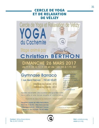 31
CERCLE DE YOGA
ET DE RELAXATION
DE VÉLIZY
Contact. Vélizy-Associations
Tel. 01 84 73 06 90
Mail. com@cyrv.org
www.cyrv.org
Gymnase Barraco
1 rue Henri Farman - 78140 VÉLIZY
Membre du Cercle : 47 €
Extérieur au Cercle : 62 €
Apporter une serviette, une couverture ainsi qu’un bloc-notes
Ve n i r v ê t u d ’ u n e t e n u e s o u p l e e t c o n f o r t a b l e
Possibilité de déjeuner au restaurant « Village Victoria » sur réservation
Inscription auprès de Vélizy-Associations
Tél 01 84 73 06 90 | http://www.cyrv.org
Vélizy-Associations - Bâtiment l’Ariane
1 bis place de l’Europe, 78140 Vélizy
DIMANCHE 26 MARS 2017
de 9 H 30 à 12 H 30 et de 14h 30 à 17h 30*
* Conférence et Yoga l’après-midi
 