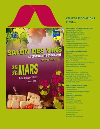 VÉLIZY-ASSOCIATIONS
C’EST...
L’ÉQUIPE DE VÉLIZY-ASSOCIATIONS
Président Jean Chantel
Directrice Delphine Morvan
Secrétariat des associations
Accueil du public
Anne-Sophie Bortolin et Lydie Moreira
Secrétariat et communication
Carole Balan
Comptabilité et gestion sociale
Alizée Couillandre, Sandrine Jarry,
Sylvie Poly et Conchi Moreno
INFORMATIONS PRATIQUES
ADRESSE
L’Ariane - 1 bis, place de l’Europe
78140 Vélizy-Villacoublay
Arrêt Tram T6 : Inovel Parc Nord
Tel. 01 84 73 06 90
Mail. secretariat.va@velizy-associations.fr
www.velizy-associations.fr
Retrouvez-nous sur facebook
HORAIRES
lundi 9h00-12h00 > 13h30-17h00
mardi 9h00-12h00 > 13h30-19h00
mercredi 9h00-12h00 > 13h30-17h00
jeudi 9h00-12h00 > 13h30-17h00
vendredi 9h00-17h00 sans interruption
samedi 9h00-12h00
RÉALISATION DU MAGAZINE
Directrice de la publication
Delphine Morvan
Conception du principe graphique
Jules Izzi
Maquette et réalisation
Carole Balan
Impression
Imprimerie Grillet SAS
78140 Vélizy-Villacoublay
-
N° 151 -Mars 2017
N° ISSN 1951-235X
10 400 exemplaires distribués
sur Vélizy-Villacoublay
Magazine Gratuit
Ne pas jeter sur la voie publique
-
 