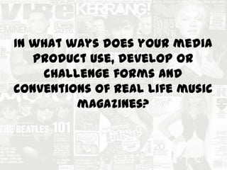 In what ways does your media
product use, develop or
challenge forms and
conventions of real life music
magazines?
 