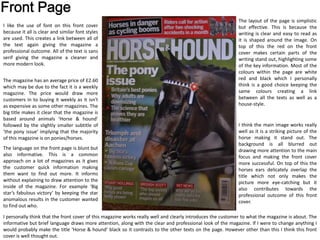 I think the main image works really
well as it is a striking picture of the
horse making it stand out. The
background is all blurred out
drawing more attention to the main
focus and making the front cover
more successful. On top of this the
horses ears delicately overlap the
title which not only makes the
picture more eye-catching but it
also contributes towards the
professional outcome of this front
cover.
The layout of the page is simplistic
but effective. This is because the
writing is clear and easy to read as
it is shaped around the image. On
top of this the red on the front
cover makes certain parts of the
writing stand out, highlighting some
of the key information. Most of the
colours within the page are white
red and black which I personally
think is a good choice keeping the
same colours creating a link
between all the texts as well as a
house-style.
I like the use of font on this front cover
because it all is clear and similar font styles
are used. This creates a link between all of
the text again giving the magazine a
professional outcome. All of the text is sans
serif giving the magazine a cleaner and
more modern look.
The magazine has an average price of £2.60
which may be due to the fact it is a weekly
magazine. The price would draw more
customers in to buying it weekly as it isn't
as expensive as some other magazines. The
big title makes it clear that the magazine is
based around animals ‘Horse & hound’
followed by the slightly smaller subtitle of
‘the pony issue’ implying that the majority
of this magazine is on ponies/horses.
The language on the front page is blunt but
also informative. This is a common
approach on a lot of magazines as it gives
the customer quick information making
them want to find out more. It informs
without explaining to draw attention to the
inside of the magazine. For example ‘Big
star’s fabulous victory’ by keeping the star
anomalous results in the customer wanted
to find out who.
I personally think that the front cover of this magazine works really well and clearly introduces the customer to what the magazine is about. The
informative but brief language draws more attention, along with the clear and professional look of the magazine. If I were to change anything I
would probably make the title ‘Horse & hound’ black so it contrasts to the other texts on the page. However other than this I think this front
cover is well thought out.
 