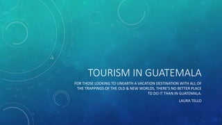 TOURISM IN GUATEMALA
FOR THOSE LOOKING TO UNEARTH A VACATION DESTINATION WITH ALL OF
THE TRAPPINGS OF THE OLD & NEW WORLDS, THERE’S NO BETTER PLACE
TO DO IT THAN IN GUATEMALA.
LAURA TELLO
 