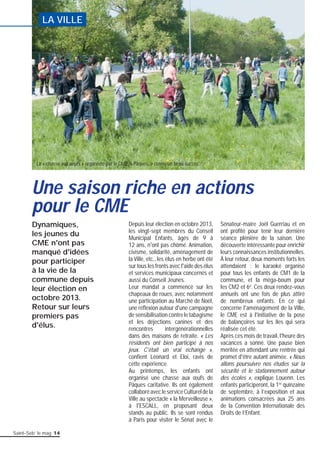 LA VILLE 
Une saison riche en actions 
pour le CME 
Saint-Seb’ le mag 14 
Depuis leur élection en octobre 2013, 
les vingt-sept membres du Conseil 
Municipal Enfants, âgés de 9 à 
12 ans, n'ont pas chômé. Animation, 
civisme, solidarité, aménagement de 
la Ville, etc., les élus en herbe ont été 
sur tous les fronts avec l'aide des élus 
et services municipaux concernés et 
aussi du Conseil Jeunes. 
Leur mandat a commencé sur les 
chapeaux de roues, avec notamment 
une participation au Marché de Noël, 
une réfl exion autour d'une campagne 
de sensibilisation contre le tabagisme 
et les déjections canines et des 
rencontres intergénérationnelles 
dans des maisons de retraite. « Les 
résidents ont bien participé à nos 
jeux. C'était un vrai échange », 
confi ent Léonard et Eloi, ravis de 
cette expérience. 
Au printemps, les enfants ont 
organisé une chasse aux oeufs de 
Pâques caritative. Ils ont également 
collaboré avec le service Culturel de la 
Ville au spectacle « la Merveilleuse », 
à l'ESCALL, en proposant deux 
stands au public. Ils se sont rendus 
à Paris pour visiter le Sénat avec le 
Sénateur-maire Joël Guerriau et en 
ont profi té pour tenir leur dernière 
séance plénière de la saison. Une 
découverte intéressante pour enrichir 
leurs connaissances institutionnelles. 
À leur retour, deux moments forts les 
attendaient : le karaoké organisé 
pour tous les enfants de CM1 de la 
commune, et la méga-boum pour 
les CM2 et 6e. Ces deux rendez-vous 
annuels ont une fois de plus attiré 
de nombreux enfants. En ce qui 
concerne l'aménagement de la Ville, 
le CME est à l'initiative de la pose 
de balançoires sur les îles qui sera 
réalisée cet été. 
Après ces mois de travail, l'heure des 
vacances a sonné. Une pause bien 
méritée en attendant une rentrée qui 
promet d'être autant animée. « Nous 
allons poursuivre nos études sur la 
sécurité et le stationnement autour 
des écoles », explique Louenn. Les 
enfants participeront, la 1re quinzaine 
de septembre, à l’exposition et aux 
animations consacrées aux 25 ans 
de la Convention Internationale des 
Droits de l’Enfant. 
La « chasse aux oeufs » organisée par le CME, à Pâques, a connu un beau succés. 
Dynamiques, 
les jeunes du 
CME n'ont pas 
manqué d'idées 
pour participer 
à la vie de la 
commune depuis 
leur élection en 
octobre 2013. 
Retour sur leurs 
premiers pas 
d'élus. 
 