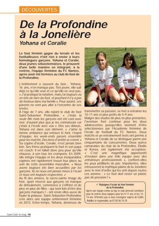 De la Profondine 
à la Jonelière 
L'entêtement a souvent du bon... Yohana, 
16 ans, n'en manque pas. Très jeune, elle sait 
déjà ce qu'elle veut et ce qu'elle ne veut pas. 
« J'ai pratiqué la natation, mais j'ai toujours eu 
en tête de faire du foot, et pourtant il n'y a pas 
de footeux dans ma famille ». Pour autant, ses 
parents ne vont pas aller à l'encontre de ses 
envies. 
À l'âge de 7 ans, elle rejoint le club de foot 
Saint-Sébastien Profondine. « J'étais la 
seule fi lle mais les garçons ont été cool avec 
moi, d'autant plus que je les connaissais car 
j'étais à l'école avec eux ». Dès ses débuts, 
Yohana est dans son élément. « J'aime la 
bonne ambiance qui entoure le foot, l'esprit 
d'équipe, les week-ends passés ensemble 
pour les matchs. Des liens d'amitié se créent. » 
Sa copine d'école, Coralie, n'est jamais bien 
loin. Ses frères pratiquent le foot et son papa 
est coach. Il en fallait donc peu pour qu'elle 
chausse, à son tour, les crampons. En 2009, 
elle intègre l'équipe et les deux inséparables 
copines ont rapidement trouvé leur place au 
sein de cette assemblée masculine. « Nous 
avons toujours été bien accueillies par les 
garçons. Ils ne nous ont jamais mises à l'écart 
et nous ont toujours respectées. » 
Au fi l des années, la sacro-sainte image du 
foot, sport réservé aux garçons en manque 
de défoulement, commence à s'effriter et de 
plus en plus de fi lles - qui sont loin d'être des 
garçons manqués ! - ont envie elles-aussi de 
fouler la pelouse. Saint-Sébastien Profondine 
crée alors une équipe entièrement féminine 
en 2012. Entre-temps, Yohana, désireuse de 
Saint-Seb’ le mag 18 
transmettre sa passion, se met à entraîner les 
10-11 ans et plus petits de 5-9 ans. 
Malgré des études de plus en plus prenantes, 
l'aventure foot continue pour les deux 
adolescentes puisqu'elles viennent d'être 
sélectionnées par l'Académie féminine de 
l'école de football du FC Nantes. Deux 
matchs et un entraînement tests ont permis à 
Yohana et Coralie de se distinguer parmi une 
cinquantaine de concurrentes. Deux autres 
camarades du club de la Profondine, Élodie 
et Kenza, ont également été acceptées. 
« C'est une magnifi que opportunité 
d'évoluer dans une telle équipe avec des 
entraîneurs professionnels », confi ent-elles 
les yeux pétillants de joie. Impatientes, elles 
retrouveront la mythique plaine de la Jonelière 
avec le mot d'ordre qui les unit depuis toutes 
ces années : « Le foot doit rester un plaisir, 
pas de pression ! ». 
Yohana et Coralie 
Le foot féminin gagne du terrain et les 
footballeuses n'ont rien à envier à leurs 
homologues garçons. Yohana et Coralie, 
deux jeunes sébastiennaises, le prouvent 
d'une belle manière en intégrant, à la 
rentrée, l'équipe féminine du FC Nantes, 
après avoir été formées au club de foot de 
la Profondine. 
9 Rejoignez l'école de foot féminin 
de la Profondine 
Après une équipe senior au top, le club aimerait constituer 
pour la rentrée deux équipes pour les 9-11 ans et les 12- 
14 ans. N'hésitez pas à vous renseigner auprès de Cédric 
Rabiller, le responsable, au 07 82 06 74 29. 
DÉCOUVERTES 
 