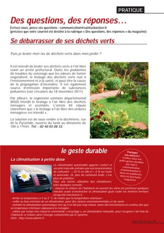 PRATIQUE 
Des questions, des réponses… 
Écrivez-nous, posez vos questions : communication@saintsebastien.fr 
(précisez que votre courriel est destiné à la rubrique « Des questions, des réponses » du magazine) 
Se débarrasser de ses déchets verts 
Puis-je brûler mon tas de déchets verts dans mon jardin ? 
Il est interdit de brûler ses déchets verts à l'air libre 
selon un arrêté préfectoral. Outre les problèmes 
de troubles du voisinage que les odeurs de fumée 
engendrent, le brûlage des déchets verts nuit à 
l'environnement et à la santé, et peut être la cause 
de la propagation d'incendies. Il est également 
source d'émission importante de substances 
polluantes (voir circulaire du 18 novembre 2011). 
Par ailleurs, le règlement sanitaire départemental 
(RSD) interdit le brûlage à l'air libre des déchets 
ménagers et assimilés. L'article 84 stipule 
clairement que « le brûlage à l'air libre des ordures 
ménagères est interdit ». 
La solution est de vous rendre à la déchèterie, rue 
de la Pyramide, ouverte du lundi au dimanche de 
10h à 17h45. Tél. : 02 40 03 08 33. 
le geste durable 
La climatisation à petite dose 
Partagez 
vos astuces ! 
Confi ez-nous vos 
petits gestes durables 
par mail à 
communication 
@saintsebastien.fr. 
Nous les publierons 
dans les prochains 
La climatisation automobile apporte confort et 
sécurité mais elle entraîne une surconsommation 
de carburant : + 20 % en ville et + 6 % sur route 
et autoroute. Or, plus de carburant brûlé, c'est 
plus de pollution. 
magazines. 
Pour une bonne utilisation des climatiseurs, 
voici quelques conseils : 
- évacuer la chaleur de l’habitacle en ouvrant les vitres (et portières) quelques 
minutes avant d’enclencher la climatisation (puis rouler les fenêtres fermées 
lorsqu’elle fonctionne !) ; 
- limiter la température à 4 ou 5 °C de moins que la température extérieure ; 
- veiller au bon entretien de sa climatisation, pour des raisons environnementales et de santé ; 
- éteindre la climatisation automatique tant qu’il ne fait pas trop chaud, sinon elle fonctionnera en continu dès que 
la température intérieure dépassera la consigne ; 
- utiliser par temps très chaud la commande « recyclage », en climatisation manuelle, pour récupérer l’air frais de 
l’habitacle et réduire ainsi l’énergie consommée par le système. 
Infos : http://www.ademe.fr 
Saint-Seb’ le mag 23 
 