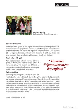 Joël GUERRIAU 
Maire de Saint-Sébastien-sur-Loire 
Solidarité et tranquillité 
Pour les personnes âgées et les plus fragiles, nos services sociaux seront vigilants tout l’été. 
Pour ceux d’entre vous qui partent en vacances, la Police Municipale et la Police Nationale 
sont à votre disposition dans le cadre de l’ « Opération Tranquillité Vacances ». Une nouveauté 
2014 : vous pouvez désormais vous inscrire sur le site internet de la Ville pour signaler votre 
départ en congés et une surveillance régulière de votre domicile sera effectuée. 
Pour la culture et le sport 
Notre prochaine saison culturelle s’adresse à tous les 
publics et chacun peut y avoir accès. Vous y ferez de 
nombreuses découvertes en sept lieux différents. Le 
nouveau gymnase du centre ville ouvrira ses portes aux 
scolaires et aux associations à la fi n de l’année. 
Rythmes scolaires 
La loi oblige les municipalités à mettre en oeuvre à la 
rentrée, dans les écoles publiques, la réforme des rythmes scolaires. C’est pour répondre 
aux nombreux enjeux éducatifs de cette réforme que j’ai créé, dès février 2013, un comité de 
consultation et d’orientation des rythmes scolaires. Largement débattu, notre projet est unique 
dans le département : emplois du temps différenciés entre les maternelles et les élémentaires 
pour respecter au mieux les rythmes de chaque enfant, ateliers péri-éducatifs animés par les 
services de la ville et par des associations sébastiennaises, accueil périscolaire le mercredi 
et restauration pour les élèves jusqu’à 13h30. Cette nouvelle organisation a été conçue pour 
favoriser l’épanouissement des enfants. 
Je vous souhaite un très bel été. 
‘‘ Favoriser 
l’épanouissement 
des enfants ’’ 
Le Maire et les enfants lors de la remise de 
diplômes de bonne conduite, le 20 juin. 
ÉDITORIAL 
Saint-Seb’ le mag 3 
 