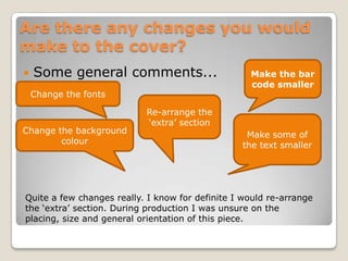 Are there any changes you would make to the cover?Some general comments...Make the bar code smallerChange the fontsRe-arrange the ‘extra’ sectionMake some of the text smallerChange the background colourQuite a few changes really. I know for definite I would re-arrange the ‘extra’ section. During production I was unsure on the placing, size and general orientation of this piece.