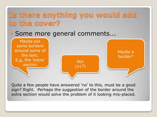Is there anything you would add to the cover?Some more general comments...Maybe put some borders around some of the text. E,g, the ‘extra’ sectionMaybe a border?No!(x17)Quite a few people have answered ‘no’ to this, must be a good sign? Right.  Perhaps the suggestion of the border around the extra section would solve the problem of it looking mis-placed.