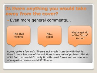 Is there anything you would take away from the cover?Even more general comments...Maybe get rid of the ‘extra’ sectionNo...(x18)The blue writingAgain, quite a few no’s. There’s not much I can do with that is there?  Here lies one of the solutions to my ‘extra’ problem. Get rid of it! But that wouldn’t really fit with usual forms and conventions of magazine covers would it? Shame.