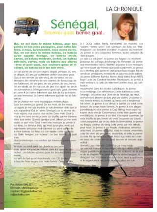 LA CHRONIQUELA CHRONIQUE
11
Sénégal,Souniou gaal, benne gaal…
Oui, on est dans le même bâteau, pour nos
peines et nos joies partagées, pour cette his-
toire, à nous, qu’ensemble, nous avons écrite.
Oui, on est dans le même bateau, ce bateau
qu’on appelle Sénégal, un bateau étroit,
certes, un bateau modeste, certes, un bateau
défraichi, certes, mais un bateau aux allures
ﬁères et paciﬁques, aux couleurs gaies et vi-
vantes, un bateau où il fait bon vivre.
Je fais partie de ses passagers, depuis presque 30 ans,
et, depuis 30 ans, j’ai vu l’histoire déﬁler sous mes yeux.
Oui, j’ai été témoin de son vécu, de certaines de ses
blessures, de certaines de ses craintes, de beaucoup de
ses faiblesses, de ses joies, de ses peines, de ses pertes,
de ses deuils, de ses succès, de plus d’un quart de siècle
de son existence. Sénégal, sama gaal, sunu gaal, comme
je t’aime !!! Je t’aime tellement que, loin de toi, je ressens
un vide immense. Je t’aime tellement que loin de toi, l’ab-
sence
de ta chaleur me rend nostalgique, mélancolique.
Sous ton ombre, j’ai grandi. De tes mots, de tes maux,
j’ai appris, je me suis inspirée, je suis devenue celle que je
suis, aujourdh’ui. Oui, je t’aime, Sénégal, car tu es ma vie,
mon repère, ma source, ma racine. Dans mon Gaal à
moi, je me sens en vie, je sens ce soufﬂe, qui me traverse
l’être tout entier. Quand, quelque part, ailleurs, je me sens
seule, et que mon Gaal à moi me manque, je pense à
ce thiep, ce fameux thiep qui n’est qu’un plat, mais qui
représente tant pour moi! Il devient ce pont qui me lie
à mon bateau, ce thiep, ce car rapide, cette charette,
ce Diallo “kerigne”, ce “coxeur”, ce bus bondé, ce petit
train
bleu préhistorique, ces vaches qui traversent paresseuse-
ment
la route, au rond point de Liberté 6, ces petits
étals, qu’on voit partout, même dans les quartiers de
“riches”, ces bâches posèes, pour les besoins d’une céré-
monie,
ce tarif de taxi qu’on marchande, ces CD “pirates”
à tous les feux rouges, ces “noirs fumés” Gucci et Dior
à 1 000 balles, Ponty, transformé en marché, ces
“sabars”, “tanne beer”, ces combats de lutte, ce “thia-
khagoune”, ce “borokhé-borokhé”, “la danse du moment”.
Je pense à ces coquettes femmes, toutes adeptes du
“faire jusqu’à
ce que ça soit bien”; Je pense au “tiayne”, ce moment
précieux, de partage, d’échange, de fraternité. Je pense
aux innombrales bancs “diakhlé”, je pense à ces mosqués,
qui ne refusent du monde que ponctuellement. Je pense
à ce melting pot, qu’on ne voit qu’aux feux rouges, fait de
vendeurs ambulants, mendiants et pauvres petits talibés,
Je pense à Mame Bamba, Mame Aladji Malick, Baye NIASS,
Baye Laye, au Cardinal Yacinthe Thiandoum, Je pense à
mon enfance, à celle de tellement d’entre nous, de con-
fession
musulmane, dans les écoles catholiques; Je pense
à ce mélange, ces différences, cette tolérance, cette
Téranga,. Je pense aux Lions de la Téranga, qui nous
ont fait rêvé, pleurer de joie, puis de colére. Je pense à
nos braves lion(es) du Basket, qui nous ont si longtemps
fait vibrer. Je pense à ce climat, si parfait, ce soleil, cette
beauté du temps toute l’année. Je pense à ces plages,
paradisiaques, et je pense à Cap Skiring, mon esprit se
tourne alors vers la Casamance, cette triste guerre, qui
n’en ﬁnit pas. Je pense à ce Vert, cet espoir commun, qui
nous insufﬂe la joie, l’envie de vivre. Je pense au Jaune,
cette prospérité, qui va au-delà de l’immatériel. Je pense
au Rouge, couleur du sang, celui versé par nos ailleuls,
pour nous. Je pense à ce Peuple, chaleureux, aimant,a
attachant. Je pense à ce But, celui de réussir, ensemble,
celui de vivre, de prospérer, ensemble, et enﬁn, je pense
à cette Foi, qui nous insufﬂe la force d’y croire, de croire
en nous, de croire en ce gaal, encore et encore, aujo-
urdh’ui,
demain, pour l’éternité. Cette Foi qui nous habite,
qui unit nos coeurs, et nos forces, aﬁn que notre Gaal
vogue, paisiblement, dans l’Océan de la liberté, de la paix
et de la sérénité. Non, jamais, elle ne devra tanguer, ni
divaguer, car, n’oublions pas qu’un à un, nous le quitterons,
et le léguerons à nos petits...Alors, prenons en soin...
Par Rabia DIALLO
Ecrivain, chroniqueuse
contact@rabiadiallo.com
rabiadiallo.com
NE
on
 