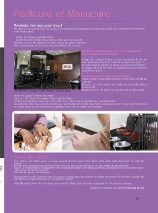 Pédicure et Manucure
13
De quoi a-t-on besoin pour une séance de manucure personalisée, rien que pour notre cho-cho (comme disent nos
amis marocains.)..?
- 1 paire de ciseaux (spéciale soins)
- 1 petite bassine remplie d’eau trééés tiéde pour ne pas dire
chaude ou, pour les adeptes du “faire jusqu’à ce queça soit bien”,
Une cuvette pedicure, (comme dans les instituts de beauté)
Manucure et pédicure, des soins essentiels
pour homme… seulement !
Il s’agit, pour chaque 15 jours au plus, de prendre le soin de
laver particulièrement les mains et les pieds, de façon à
les avoir toujours impecs, et doux. Les paumes, les talons
et ongles sont pris en main. La séduction chez un homme
commence par-là.
Commençons par les mains d’abord
Faites un bain d’eau tiède citronnée: l’eau tiede ramollit les
cuticules
Astuces : Le citron nettoie les ongles, les rend plus blancs
et les fortiﬁe.
Ajoutez-y du sel de bain et un gel de bain à votre choix,
avant de couper et limer les ongles.
Astuces : On coupe les angles d’abord, puis le milieu
Séchez, puis hydratez avec une crème de votre choix, mais de préférence spéciale mains
Le petit plus: Pour ceux qui ont du temps, un gommage des mains pour faire peau neuve, avec un soin gommant pour
le visage, avant le soin nourrissant à appliquer aussi sur les ongles en massage.
Les ongles sont taillées avec un ciseau spécial : Il sont coupés droi,t limés;. Pour éviter qu’ils s’incarnent,, on évite les
angles,
Ils sont ensite plongés dans de l’eau tiède, avec du gel, du sel de bain et si vous voulez du bicarbonate.
Astuce : Le bicarbonate assouplit très vite les talons.Les talons sont ensite gommés ou brossés avec une pierre ponce
: Vraie peau de bébé garantie !
Pour ﬁnir, les pieds sont hydratés.
Envie d’offrir à votre chéri les soins d’un expert? Optez pour une séance au salon de beauté The Barber`s Lounge du
Sea Plaza, un espace luxueux et conviviale l’y attend.
Pssitt...Messieurs, envie de vous auto-chouchouter? Optez pour les soins magiques de “The barber’s lounge”
D’après les conseils de Madame Hawaly BA DIA
Soins des pieds :
Messieurs, rien que pour vous..!
The Barber’s Lounge : Salon Homme au Sea Plaza
 
