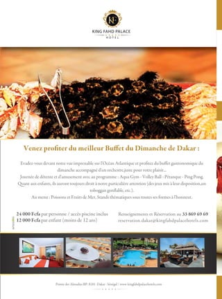 16
Evadez-vous devant notre vue imprenable sur l'Océan Atlantique et profitez du buffet gastronomique du
dimanche accompagné d'un orchestre,juste pour votre plaisir...
Journée de détente et d'amusement avec au programme : Aqua Gym - Volley Ball - Pétanque - Ping Pong.
Quant aux enfants, ils auront toujours droit à notre particulière attention (des jeux mis à leur disposition,un
toboggan gonflable, etc.).
Au menu : Poissons et Fruits de Mer, Stands thématiques sous toutes ses formes à l'honneur.
Renseignements et Réservation au 33 869 69 69
reservation.dakar@kingfahdpalacehotels.com
24 000 Fcfa par personne / accès piscine inclus
12 000 Fcfa par enfant (moins de 12 ans)
Venez profiter du meilleur Buffet du Dimanche de Dakar :
Pointe des Almadies BP: 8181 Dakar · Sénégal / www kingfahdpalacehotels.com
KING FAHD PALACE
H O T E L
 