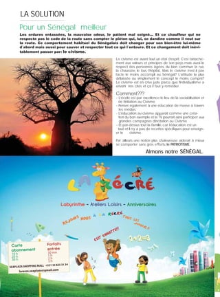 2022222222020020002002020220202020020020202020202020202020202020202020202002020202020202022002020202020202002022
LA SOLUTION
Le civisme est avant tout un état d’esprit. C’est l’attache-
ment aux valeurs et principes de son pays mais aussi le
respect des personnes âgées, du bien commun: la rue,
la chaussée, le bus, l’hôpital... Mais le civisme n’est-il pas
l’acte le moins accompli au Sénégal? L’attitude la plus
délaissée ou simplement le concept le moins compris?
Le civisme est en crise juste parce que l’individualisme a
envahi nos cités et ça il faut y remédier.
Comment???
- L’école est par excellence le lieu de la sociabilisation et
de l’initiation au Civisme.
- Penser également à une éducation de masse à travers
. les médias.
- L’éducation au civisme apparaît comme une créa- .
. tion du bon exemple et la TV pourrait ainsi participer aux
. grandes campagnes d’incitation au Civisme.
- Et par-dessus tout la famille, car l’éducation est un .
tout et il n’y a pas de recettes spéciﬁques pour enseign-
er le . civisme.
Par ailleurs une notion plus chaleureuse aiderait à mieux
se comporter sans gros efforts: le PATRIOTISME.
Pour un Sénégal meilleur
Les ordures entassées, la mauvaise odeur, le patient mal soigné… Et ce chauffeur qui ne
respecte pas le code de la route sans compter le piéton qui, lui, se dandine comme il veut sur
la route. Ce comportement habituel du Sénégalais doit changer pour son bien-être lui-même
d`abord mais aussi pour sauver et respecter tout ce qui l`entoure. Et ce changement doit inévi-
tablement passer par: le civisme.
Aimons notre SÉNÉGAL.
 