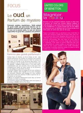 1424
FOCUSFOCUS
Le oud, un
Parfum de mystère
Puissant, sombre, mystérieux… Voilà autant
de qualiﬁcatifs qui pourraient décrire cet in-
grédient parfumé tant convoité : le oud. Après
la rose ou le jasmin jadis, le oud est devenu
aujourd’hui le graal des créateurs de parfums.
Arabian Oud est devenu, au ﬁl du temps, un des plus
grands parfumeurs du monde. Les parfums sont souvent
créés en prenant comme base le “OUD” la senteur la
plus chère au monde et de surcroit la plus prisée. C’est
une substance qui est extraite de la sève de l’arbre que
l’on appelle « aquilaria malaccencis ». Cet arbre après
contamination par une bactérie, met 6 mois pour être
complètement atteint. Un arbre fournit 32 ml d’essence
ce qui explique les prix élevés du Oud.
Le parfum Arabian Oud est tonique. Il crée une ambiance
sensuelle, exotique dans laquelle on ne peut échapper
aux pressions attirantes qu’il dégage. Il a des senteurs
doux pour le bien être intérieur, il viviﬁe et permet de se
ressourcer en un instant.
D’ailleurs, le prophète Mohammed (saw) situa sa fumée
odorante au centre du paradis.
Ces parfums uniques sont disponibles dans nos rayons, à
la boutique ARABIAN OUD du Sea Plaza.
Magniﬁer
la couleur
Benetton est une entreprise italienne, fondée en 1965 dans
la province de Trévise par Luciano, Gilberto, Giuliana et
Carlo Benetton, et qui œuvre dans le domaine de la mode
et de l’habillement. La société produit plus de 150 millions
de vêtements par an, distribués par un réseau de plus de 6
000 points de vente dans plus de 120 pays.
Toujours aussi brillant dans sa déclinaison d’une mode libre et
proche des tendances, BENETTON présente dans notre cen-
tre commercial SEA PLAZA Shopping Mall l’ensemble de ses
collections pour l’homme, la femme et l’enfant, ainsi que ses
gammes d’accessoires. Elles sont mises en scène selon le
concept du groupe INTEX, à la fois design, clair, harmonieux
et chaleureux. Cette saison, la femme BENETTON opte pour
une jolie palette de couleurs subtiles, un esprit glamour mis en
valeur par des coupes parfaites et des détails minimalistes.
Au masculin, le dressing automnal s’inspire du passé et de la
tradition pour se tourner vers le futur.
Parmi les plus grands parfumeurs !
 