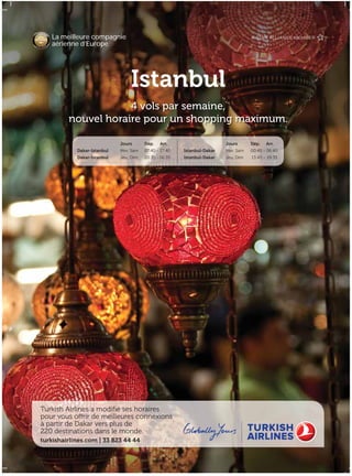 turkishairlines.com | 33 823 44 44
Turkish Airlines a modifié ses horaires
pour vous offrir de meilleures connexions
à partir de Dakar vers plus de
220 destinations dans le monde.
La meilleure compagnie
aérienne d’Europe
Istanbul
4 vols par semaine,
nouvel horaire pour un shopping maximum.
Jours Dép. Arr. Jours Dép. Arr.
Dakar-Istanbul Mer, Sam 07:40 - 17:40 Istanbul-Dakar Mer, Sam 00:45 - 06:40
Dakar-Istanbul Jeu, Dim 20:35 - 06:35 Istanbul-Dakar Jeu, Dim 13:45 - 19:35
 