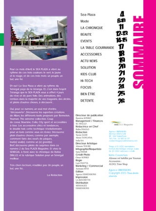 Pour ce mois d’Avril, le SEA PLAZA a vibré au
rythme de ces trois couleurs: le vert, le jaune
et le rouge, et de ces trois mots: un peuple, un
but, une foi.
Eh oui ! Le Sea Plaza a vibré au rythme du
Sénégal, pays de la téranga. Et, c’est dans l’esprit
Téranga que le SEA PLAZA vous a offert 4 jours
de rêve et de pure folie. Des animations, des
remises dans la majorité de vos magasins, des déﬁlés,
et pleins d’autres choses, à découvrir…
Oui, pour ce numéro, un seul mot d’ordre,
“découverte”…Découvrez les superbes créations
de Allure, les différents looks proposés par Benneton,
Youman, The extreme collection, Coup
de coeur, Boursine, Celio, City sport et accessibles
à tous. Les accessoires chics et tendances,
le double hair, cette technique révolutionnaire
pour un look comme vous en rêviez. Découvrez
plein d’autres choses, comme par exemple,
comment faire des oeufs de pâques,
tout(e) seul(e), comme un (e) grand(e).
Bref, découvrez pleins de surprises dans ce
numéro 2 du Sea PLAZA Magazine. Et vivez le
SENEGAL à fond, avec la chronique de Rabia
DIALLO, et la rubrique Solution pour un Sénégal
meilleur.
Trés chers lecteurs, n’oubliez pas: Un peuple, un
but, une foi…
La Rédaction.
Sea Plaza
Mode
LA CHRONIQUE
BEAUTE
EVENTS
LA TABLE GOURMANDE
ACCESSOIRES
ACTU NEWS
SOLUTION
KIDS CLUB
HI-TECH
FOCUS
BIEN ÊTRE
DETENTE
SOMMAIRE
Directeur de publication
Bassirou SONKO
Management / Finances
M. DIALLO
Rédactrice en Chef
Rabia DIALLO
Rédaction
Yacine SANÉ
Alexis TANGANA
Sofia KA
Directeur Artistique
Alioune TOURE
Infographie/Maquetiste
Sana DIÉMÉ
Crédit Photo
Omar SONKO
Régie
Laye DIATTA
Marketing / Commercial
Aminata SEYE
Edition
Agence DIMENSIONS
Impression
LA ROCHETTE
Distribution
MESSAGEX
DIMENSIONS
Magazine
Agence DIMENSIONS
Mermoz VDN N 7278
BP : 5612 Dakar/Fann
Tél / Fax : 33 825 52 07
contact@agencedimensions.com
Tirage à 10 000 exemplaires.
Format électronique envoyé à plus
de 20 000 adresses e-mails.
Notre Couverture :
Alioune est habillée par Youman
Accessoires :
ALDO, Time Shop.
Agence DIMENSIONS
Copyright 2013 /Tous droits
réservés
 