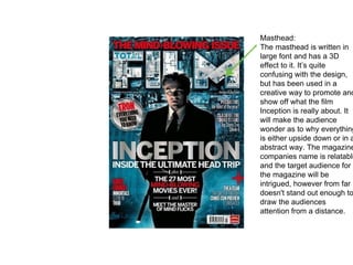 Masthead:
The masthead is written in
large font and has a 3D
effect to it. It’s quite
confusing with the design,
but has been used in a
creative way to promote and
show off what the film
Inception is really about. It
will make the audience
wonder as to why everything
is either upside down or in a
abstract way. The magazine
companies name is relatable
and the target audience for
the magazine will be
intrigued, however from far i
doesn't stand out enough to
draw the audiences
attention from a distance.
 