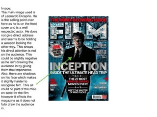 Image:
The main image used is
of Leonardo Dicaprio. He
is the selling point over
here as he is on the front
cover and is a well
respected actor. He does
not give direct address
and seems to be holding
a weapon looking the
other way. This shows
his direct attention is not
on the audience. This
could be slightly negative
as he isn't drawing the
audience in by giving
them that importance.
Also, there are shadows
on his face which makes
it slightly harder to
recognise him. This all
could be part of the mise
en sene for the film
however it effects the
magazine as it does not
fully draw the audience
in.
 