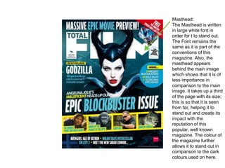Masthead:
The Masthead is written
in large white font in
order for t to stand out.
The Font remains the
same as it is part of the
conventions of this
magazine. Also, the
masthead appears
behind the main image
which shows that it is of
less importance in
comparison to the main
image. It takes up a third
of the page with its size;
this is so that it is seen
from far, helping it to
stand out and create its
impact with the
reputation of this
popular, well known
magazine. The colour of
the magazine further
allows it to stand out in
comparison to the dark
colours used on here.
 