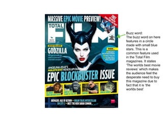 Buzz word:
The buzz word on here
features in a circle
made with small blue
stars. This is a
common feature used
in the Total Film
magazines. It states
‘The worlds best movie
reviews’ which makes
the audience feel the
desperate need to buy
this magazine due to
fact that it is ‘the
worlds best’
 