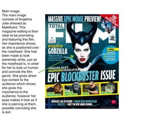 Main image:
The main image
consists of Angelina
Jolie dressed as
Maleficent. This
magazine editing is then
clear to be promoting
and featuring this film.
Her importance shows,
as she is positioned over
the masthead. She had
been made to look
extremely white, just as
the masthead is, in order
for her to look un human
and connote the film
genre. She gives direct
eye contact to the
audience which shows
she gives the
importance to the
audience, however her
pose makes it look as if
she is piercing at them,
possible connoting she
is evil.
 