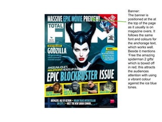 Banner:
The banner is
positioned at the at
the top of the page
as it usually is on
magazine overs. It
follows the same
font and colours for
the anchorage text,
which works well.
Beside it mentions
‘Free the amazing
spiderman 2 gifts’
which is boxed off
in red; this attracts
the audiences
attention with using
a vibrant colour
against the ice blue
tones.
 