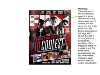 Masthead:
The masthead on
this issue follows
again, the same
conventions of the
other magazines; it
is white, has the
same font and is the
same size. It is
behind the actors on
the page which
shows they are of
more significance,
however the
reputation of the
magazine allows for
it to stand out. The
white colour
contrasts with the
red tones on the
magazine cover
which is useful is
getting the attention.
 