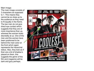 Main Image:
The main image consists of
3 characters as supposed
to 1. This means they
cannot be so close up to
the audience as they need
to fit equally in the frame.
The two men do not give
direct eye contact which
suggests that they are of
more importance than us,
whereas the woman looks
discreetly at us. One of the
men and the woman have
been positioned to be
behind the main actor at
the front which again
represents the hierarchal
status. Also, they look as if
their are a lot of shadow’s
placed on them, this
suggests the genre of the
film and magazine will be
dark and gory perhaps.
 