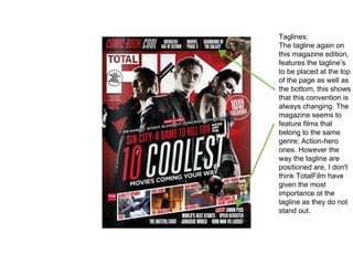 Taglines:
The tagline again on
this magazine edition,
features the tagline’s
to be placed at the top
of the page as well as
the bottom, this shows
that this convention is
always changing. The
magazine seems to
feature films that
belong to the same
genre; Action-hero
ones. However the
way the tagline are
positioned are, I don't
think TotalFilm have
given the most
importance ot the
tagline as they do not
stand out.
 