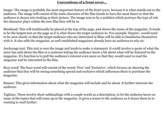 Conventions of a front cover…
Image: The image is probably the most important feature of the front cover, because it is what stands out to the
audience. The image will consist of the main character of the film (tends to have the most fame) so that the
audience is drawn into looking at their picture. The image tens to be a midshot which portrays the type of role
the character plays within the new film they will be in.
Masthead: This will traditionally be placed at the top of the page, and shows the name of the magazine. It tends
to be the largest text on the page as it is what draws the target audience in. For example 'Empire', would need
to be seen clearly so that the target audience who are interested in films will be able to familiarise themselves
with it. It also sells the magazine, as well established magazines already have an audience to rely on.
Anchorage text: This text is over the image and tends to make a statement. It could involve a quote of what the
actor has said about the film or a sentence letting the audience know a bit about what will be featured in the
magazine. It's function is to pull the audience's interest even more so that they would want to read the
magazine and be interested in the film.
Buzz word: The buzz word will consist of the words 'Free' and 'Exclusive', which focuses on showing the
audience that they will be seeing something special and exclusive which influences them to purchase the
magazine.
Banner: This gives information about what the magazine will include and be about. It further interests the
audience.
Taglines: These involve short subheadings with a couple words as a description, to let the audience know on
some of the topics that will come up in the magazine. It gives a teaser to the audience as it draws them in to
wanting to read further.
 