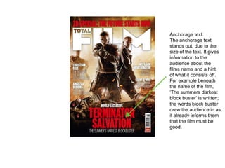 Anchorage text:
The anchorage text
stands out, due to the
size of the text. It gives
information to the
audience about the
films name and a hint
of what it consists off.
For example beneath
the name of the film,
‘The summers darkest
block buster’ is written;
the words block buster
draw the audience in as
it already informs them
that the film must be
good.
 
