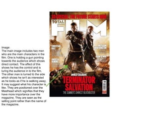 Image:
The main image includes two men
who are the main characters in the
film. One is holding a gun pointing
towards the audience which shows
direct contact. The effect of this
shows he has the control and is
luring the audience in to the film.
The other man is turned to the side
which shows he isn't as interested
as he looks as if he is walking away.
It may suggest what his character is
like. They are positioned over the
Masthead which signifies that they
have more importance over the
magazine. They are seen as the
selling point rather than the name of
the magazine.
 