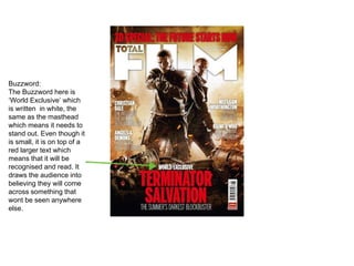 Buzzword:
The Buzzword here is
‘World Exclusive’ which
is written in white, the
same as the masthead
which means it needs to
stand out. Even though it
is small, it is on top of a
red larger text which
means that it will be
recognised and read. It
draws the audience into
believing they will come
across something that
wont be seen anywhere
else.
 