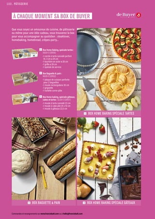 Que vous soyez un amoureux de cuisine, de pâtisserie
ou même pour une idée cadeau, vous trouverez la box
pour vous accompagner au quotidien : steaklover,
homebaking, homebread, crêpes-party...
1  Box Home Baking, spéciale tartes :
59.00 € (128156)
•1 cercle à tarte cannelé perforé
ht. 3 cm ø 24 cm
•1 tourtière en acier ø 28 cm
•1 grille ø 28 cm
•1 spatule de service
2  Box Baguette  pain :
48.00 € (128152)
•1 plaque de cuisson perforée
pour 2 baguettes
•1 moule rectangulaire 30 cm
•1 grignette
•1 raclette corne-pâte
3  Box Home baking, spéciale gâteaux,
cakes et tartes : 52.00 € (128157)
•1 moule à tarte cannelé 23 cm
•1 moule à cake plié 25 x 10 cm
•1 moule à gâteaux 22,5 cm
3 BOX HOME BAKING SPÉCIALE GÂTEAUX
1 BOX HOME BAKING SPÉCIALE TARTES
2 BOX BAGUETTE  PAIN
PÂTISSERIE
Commandes et renseignements sur www.francisbatt.com ou à hello@francisbatt.com
À CHAQUE MOMENT SA BOX DE BUYER
100.
 