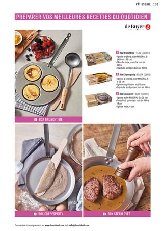 1  Box Brunchtime : 64.90 € (128154)
•1 poêle triblinis acier MINERAL B
(ø blinis : 10 cm)
•1 louche inox, manche bois de
hêtre
•1 spatule à crêpes bois de hêtre
2  Box Crêpes party : 60.00 € (128158)
•1 poêle à crêpes acier MINERAL B
ø 26 cm
•1 pinceau pâtissier en silicone
•1 spatule à crêpes en bois de hêtre
3  Box Steaklover : 86.90 € (128151)
•1 poêle acier MINERAL B ø 26 cm
•1 moulin à poivre en bois de hêtre
14 cm
•1 pince inox 24 cm
2 BOX CREPESPARTY 3 BOX STEAKLOVER
1 BOX BRUNCHTIME
PÂTISSERIE
Commandes et renseignements sur www.francisbatt.com ou à hello@francisbatt.com
PRÉPARER VOS MEILLEURES RECETTES DU QUOTIDIEN
.101
 