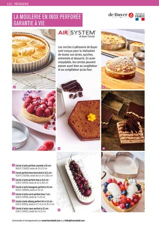 PÂTISSERIE
Commandes et renseignements sur www.francisbatt.com ou à hello@francisbatt.com
LA MOULERIE EN INOX PERFORÉE
GARANTIE À VIE
1  Cercle à tarte perforé cannelé ø 20 cm :
18.00 € (730261), existe de 20 à 32 cm
2  Cercle perforé Inox bord droit ø 12,5 cm :
15.00 € (730290), existe de 5,5 cm à 28,5 cm
3  Cercle à tarte perforé Inox ø 15,5 cm :
12.00 € (129113), existe de 5,5 à 28,5 cm
4  Cercle à tarte hexagone perforé ø 10 cm :
10.00 € (128064), existe en 20 cm
5  Cercle à tarte carré perforé Inox 7 cm :
10.00 € (129118), existe de 7 à 20 cm
6  
Cercle à tarte oblong perforé 14.5 x 3.5 cm :
13.00 € (129126), existe en 27 x 8 cm et 30 x 11 cm
7  Cercle à tarte cœur perforé ø 22 cm :
13.00 € (129132), existe de 8 à 22 cm
Fabriqué en
FRANCE
1
4
3
6
2
5
7
Les cercles à pâtisserie de Buyer
sont conçus pour la réalisation
de toutes vos tartes, quiches,
entremets et desserts. En acier
inoxydable, les cercles peuvent
passer aussi bien au surgélateur
et au congélateur qu’au four.
102.
 