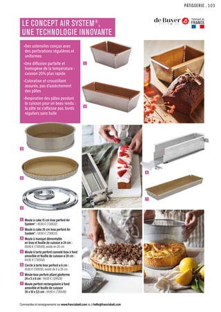 1
2
PÂTISSERIE
Commandes et renseignements sur www.francisbatt.com ou à hello@francisbatt.com
1  Moule à cake 15 cm Inox perforé Air
System® : 49.90 € (730632)
2  Moule à cake 26 cm Inox perforé Air
System® : 59.90 € (730633)
3  Moule à manqué démontable
en Inox et feuille de cuisson ø 24 cm :
69.90 € (730549), existe en 20 cm
4  Moule à tarte perforé cannelé Inox à fond
amovible et feuille de cuisson ø 28 cm :
64.90 € (730550)
5  Cercle à tarte Inox perforé ø 6 cm :
10.00 € (130935), existe de 6 à 28 cm
6  Moule Inox perforé pliant géoforme
24 x 5 x 6 cm : 99.00 € (129528)
7  Moule perforé rectangulaire à fond
amovible et feuille de cuisson
35 x 10 x 3,5 cm : 59.90 € (730548)
LE CONCEPT AIR SYSTEM®
,
UNE TECHNOLOGIE INNOVANTE
Fabriqué en
FRANCE
•Des ustensiles conçus avec
des perforations régulières et
uniformes
•Une diffusion parfaite et
homogène de la température :
cuisson 20% plus rapide
•Coloration et croustillant
assurés, pas d’assèchement
des pâtes
•Respiration des pâtes pendant
la cuisson pour un beau rendu :
la pâte ne s’affaisse pas, bords
réguliers sans bulle
3
6
4
7
5
.103
 