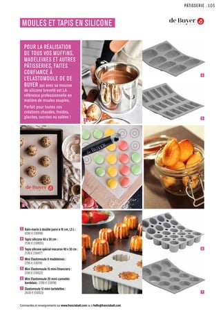 PÂTISSERIE
Commandes et renseignements sur www.francisbatt.com ou à hello@francisbatt.com
MOULES ET TAPIS EN SILICONE
POUR LA RÉALISATION
DE TOUS VOS MUFFINS,
MADELEINES ET AUTRES
PÂTISSERIES, FAITES
CONFIANCE À
L’ELASTOMOULE DE DE
BUYER qui avec sa mousse
de silicone breveté est LA
référence professionnelle en
matière de moules souples.
Parfait pour toutes vos
créations chaudes, froides,
glacées, sucrées ou salées !
1  Bain-marie à double paroi ø 16 cm, 1,5 L :
67.90 € (130198)
2  Tapis silicone 40 x 30 cm :
21.90 € (130655)
3 Tapis silicone spécial macaron 40 x 30 cm :
21.90 € (130417)
4  Mini Elastomoule 8 madeleines :
27.90 € (130119)
5  Mini Elastomoule 15 mini-financiers :
27.90 € (130122)
6  Mini Elastomoule 20 mini-cannelés
bordelais : 27.90 € (130118)
7  Elastomoule 12 mini-tartelettes :
28.00 € (130123)
2
1
3
4
5
6
7
.105
 